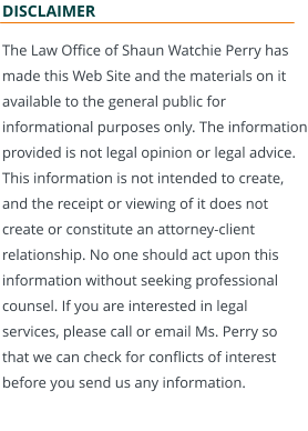 DISCLAIMER The Law Office of Shaun Watchie Perry has made this Web Site and the materials on it available to the general public for informational purposes only. The information provided is not legal opinion or legal advice. This information is not intended to create, and the receipt or viewing of it does not create or constitute an attorney-client relationship. No one should act upon this information without seeking professional counsel. If you are interested in legal services, please call or email Ms. Perry so that we can check for conflicts of interest before you send us any information.